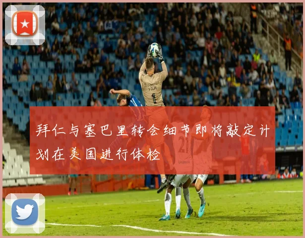 拜仁与塞巴里转会细节即将敲定计划在美国进行体检
