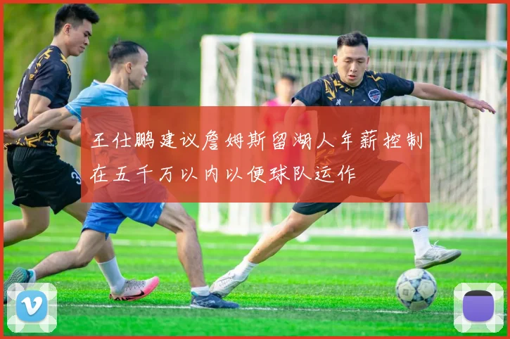 王仕鹏建议詹姆斯留湖人年薪控制在五千万以内以便球队运作