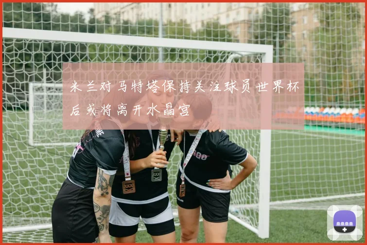 米兰对马特塔保持关注球员世界杯后或将离开水晶宫