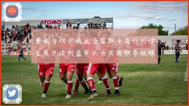 曼城与切尔西就马雷斯卡离任补偿金展开谈判蓝军认为其离职导致球队崩盘