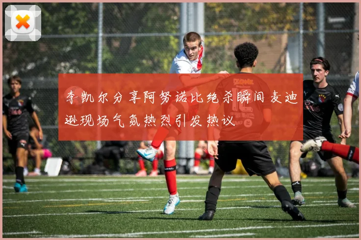李凯尔分享阿努诺比绝杀瞬间麦迪逊现场气氛热烈引发热议
