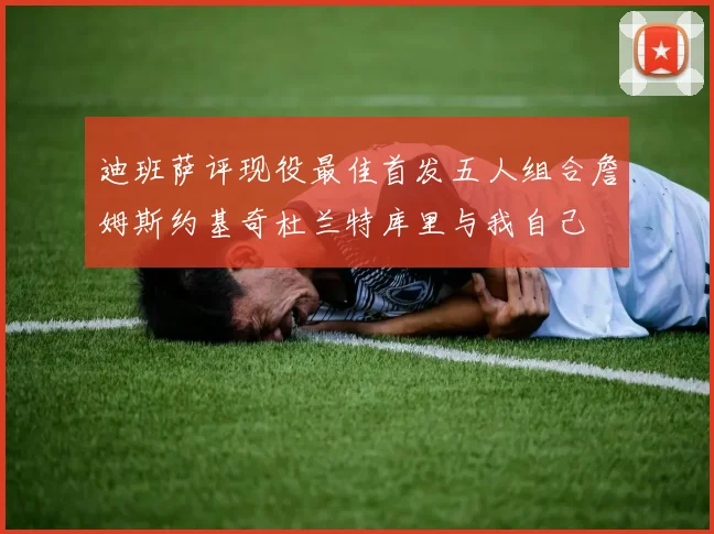 迪班萨评现役最佳首发五人组合詹姆斯约基奇杜兰特库里与我自己