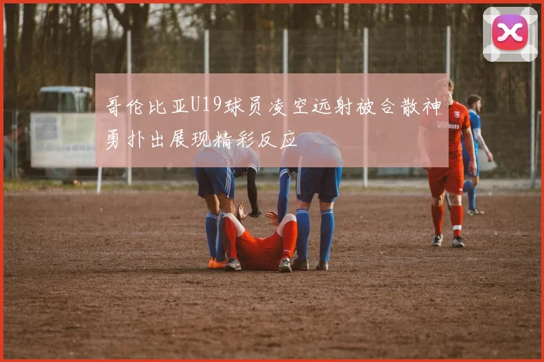 哥伦比亚U19球员凌空远射被合散神勇扑出展现精彩反应