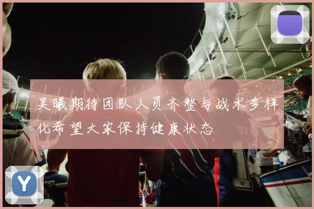 吴曦期待团队人员齐整与战术多样化希望大家保持健康状态