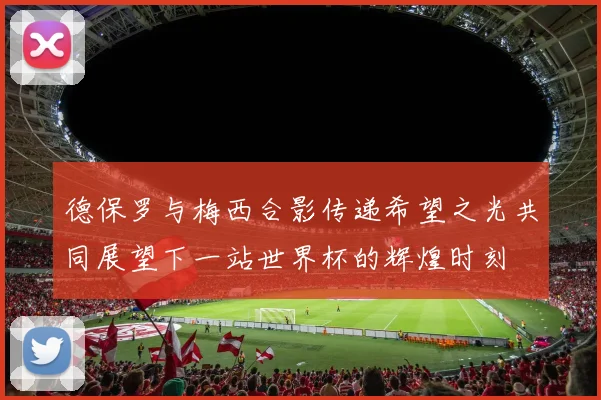 德保罗与梅西合影传递希望之光共同展望下一站世界杯的辉煌时刻