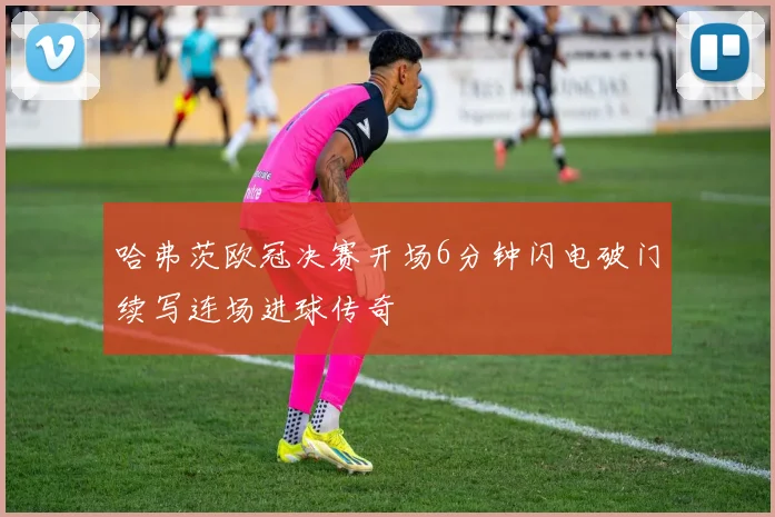 哈弗茨欧冠决赛开场6分钟闪电破门续写连场进球传奇