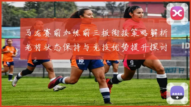 马龙赛前加练前三板衔接策略解析老将状态保持与竞技优势提升探讨