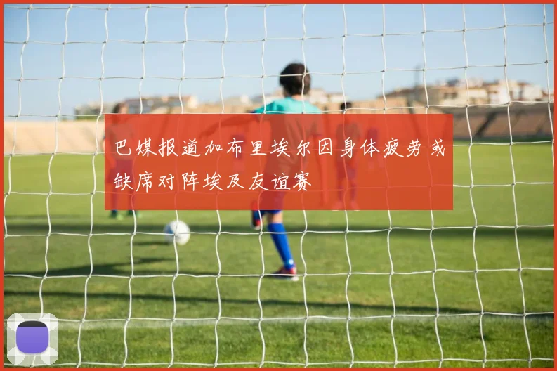 巴媒报道加布里埃尔因身体疲劳或缺席对阵埃及友谊赛
