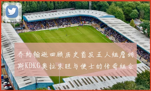 乔约翰逊回顾历史首发五人组詹姆斯KDKG奥拉朱旺与便士的传奇组合