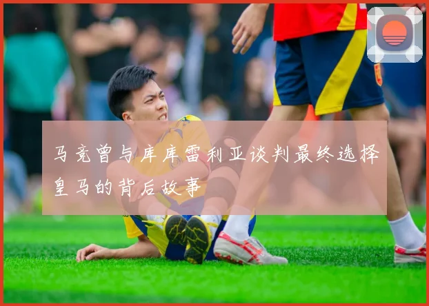 马竞曾与库库雷利亚谈判最终选择皇马的背后故事