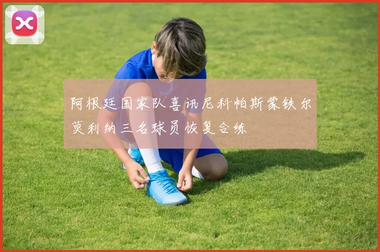 阿根廷国家队喜讯尼科帕斯蒙铁尔莫利纳三名球员恢复合练