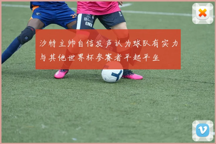 沙特主帅自信发声认为球队有实力与其他世界杯参赛者平起平坐