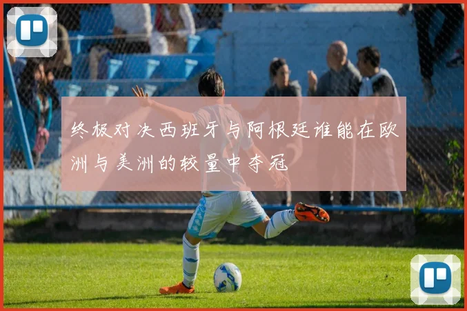 终极对决西班牙与阿根廷谁能在欧洲与美洲的较量中夺冠