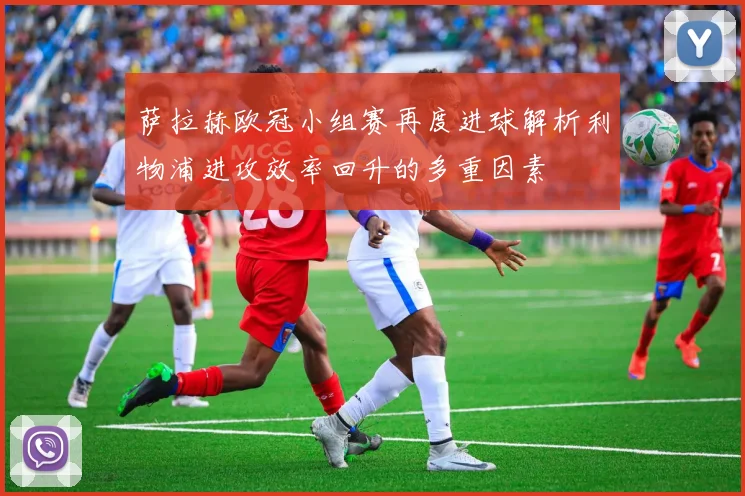 萨拉赫欧冠小组赛再度进球解析利物浦进攻效率回升的多重因素