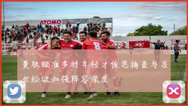 曼联瞄准多特年轻才俊恩梅查与吕尔松欲加强阵容深度