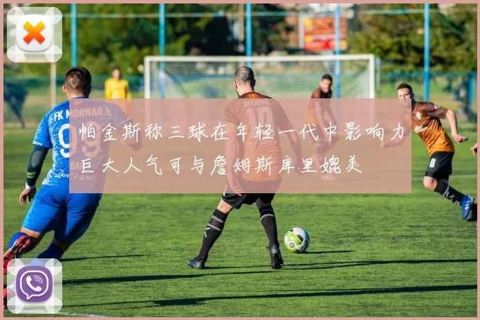 帕金斯称三球在年轻一代中影响力巨大人气可与詹姆斯库里媲美