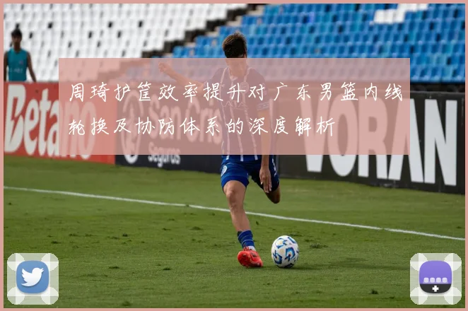 周琦护筐效率提升对广东男篮内线轮换及协防体系的深度解析