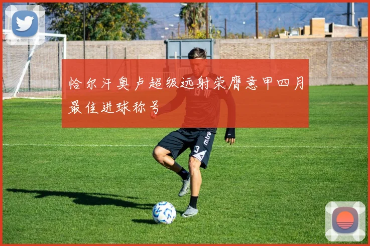 恰尔汗奥卢超级远射荣膺意甲四月最佳进球称号
