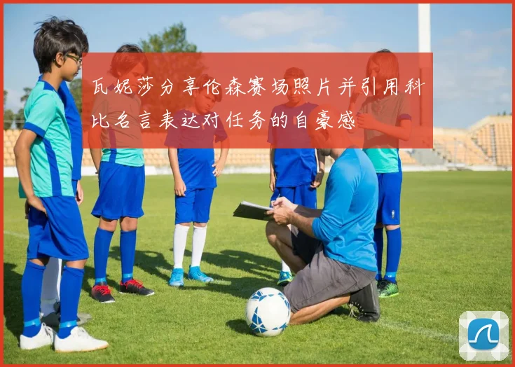 瓦妮莎分享伦森赛场照片并引用科比名言表达对任务的自豪感